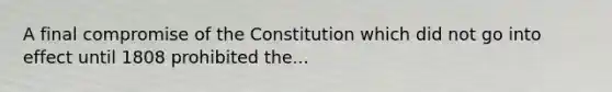 A final compromise of the Constitution which did not go into effect until 1808 prohibited the...