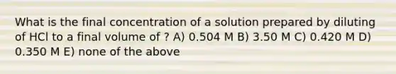 What is the final concentration of a solution prepared by diluting of HCl to a final volume of ? A) 0.504 M B) 3.50 M C) 0.420 M D) 0.350 M E) none of the above