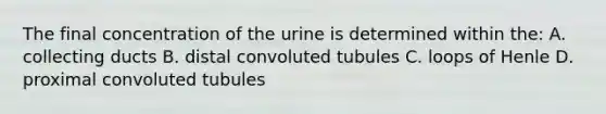 The final concentration of the urine is determined within the: A. collecting ducts B. distal convoluted tubules C. loops of Henle D. proximal convoluted tubules