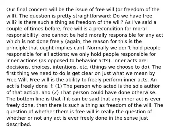 Our final concern will be the issue of free will (or freedom of the will). The question is pretty straightforward: Do we have free will? Is there such a thing as freedom of the will? As I've said a couple of times before, free will is a precondition for moral responsibility; one cannot be held morally responsible for any act which is not done freely (again, the reason for this is the principle that ought implies can). Normally we don't hold people responsible for all actions; we only hold people responsible for inner actions (as opposed to behavior acts). Inner acts are: decisions, choices, intentions, etc. (things we choose to do). The first thing we need to do is get clear on just what we mean by Free Will. Free will is the ability to freely perform inner acts. An act is freely done if: (1) The person who acted is the sole author of that action, and (2) That person could have done otherwise. The bottom line is that if it can be said that any inner act is ever freely done, then there is such a thing as freedom of the will. The question of whether there is free will is really the question of whether or not any act is ever freely done in the sense just described.