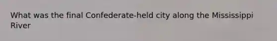 What was the final Confederate-held city along the Mississippi River