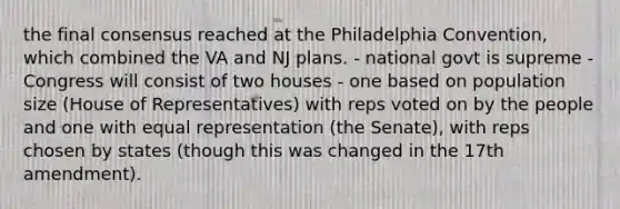 the final consensus reached at the Philadelphia Convention, which combined the VA and NJ plans. - national govt is supreme - Congress will consist of two houses - one based on population size (House of Representatives) with reps voted on by the people and one with equal representation (the Senate), with reps chosen by states (though this was changed in the 17th amendment).