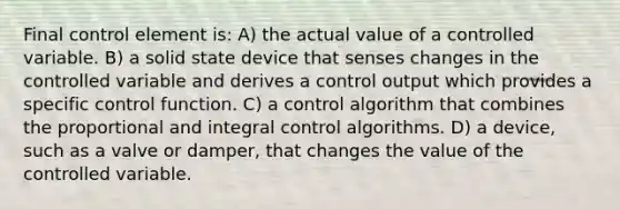 Final control element is: A) the actual value of a controlled variable. B) a solid state device that senses changes in the controlled variable and derives a control output which provides a specific control function. C) a control algorithm that combines the proportional and integral control algorithms. D) a device, such as a valve or damper, that changes the value of the controlled variable.