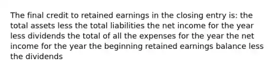 The final credit to retained earnings in the closing entry is: the total assets less the total liabilities the net income for the year less dividends the total of all the expenses for the year the net income for the year the beginning retained earnings balance less the dividends