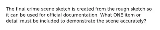 The final crime scene sketch is created from the rough sketch so it can be used for official documentation. What ONE item or detail must be included to demonstrate the scene accurately?