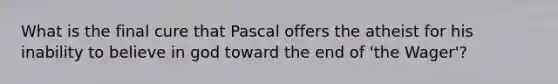 What is the final cure that Pascal offers the atheist for his inability to believe in god toward the end of 'the Wager'?