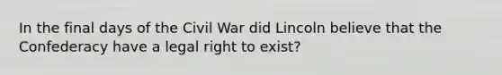 In the final days of the Civil War did Lincoln believe that the Confederacy have a legal right to exist?