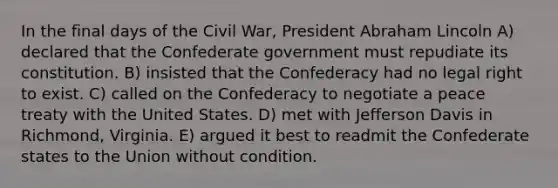 In the final days of the Civil War, President Abraham Lincoln A) declared that the Confederate government must repudiate its constitution. B) insisted that the Confederacy had no legal right to exist. C) called on the Confederacy to negotiate a peace treaty with the United States. D) met with Jefferson Davis in Richmond, Virginia. E) argued it best to readmit the Confederate states to the Union without condition.