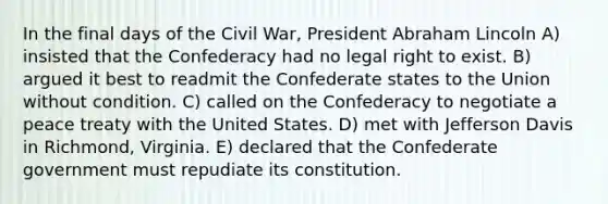 In the final days of the Civil War, President Abraham Lincoln A) insisted that the Confederacy had no legal right to exist. B) argued it best to readmit the Confederate states to the Union without condition. C) called on the Confederacy to negotiate a peace treaty with the United States. D) met with Jefferson Davis in Richmond, Virginia. E) declared that the Confederate government must repudiate its constitution.