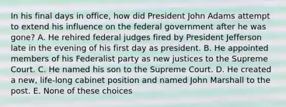 In his final days in office, how did President John Adams attempt to extend his influence on the federal government after he was gone? A. He rehired federal judges fired by President Jefferson late in the evening of his first day as president. B. He appointed members of his Federalist party as new justices to the Supreme Court. C. He named his son to the Supreme Court. D. He created a new, life-long cabinet position and named John Marshall to the post. E. None of these choices