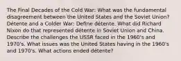 The Final Decades of the Cold War: What was the fundamental disagreement between the United States and the Soviet Union? Détente and a Colder War: Define détente. What did Richard Nixon do that represented détente in Soviet Union and China. Describe the challenges the USSR faced in the 1960's and 1970's. What issues was the United States having in the 1960's and 1970's. What actions ended détente?