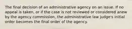 The final decision of an administrative agency on an issue. If no appeal is taken, or if the case is not reviewed or considered anew by the agency commission, the administrative law judge's initial order becomes the final order of the agency.