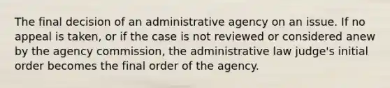 The final decision of an administrative agency on an issue. If no appeal is taken, or if the case is not reviewed or considered anew by the agency commission, the administrative law judge's initial order becomes the final order of the agency.