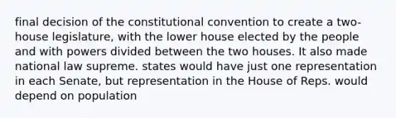 final decision of the constitutional convention to create a two-house legislature, with the lower house elected by the people and with powers divided between the two houses. It also made national law supreme. states would have just one representation in each Senate, but representation in the House of Reps. would depend on population