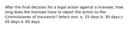 After the final decision for a legal action against a licensee, how long does the licensee have to report the action to the Commissioner of Insurance? Select one: a. 15 days b. 30 days c. 45 days d. 60 days