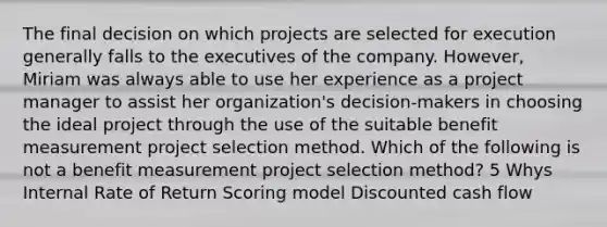 The final decision on which projects are selected for execution generally falls to the executives of the company. However, Miriam was always able to use her experience as a project manager to assist her organization's decision-makers in choosing the ideal project through the use of the suitable benefit measurement project selection method. Which of the following is not a benefit measurement project selection method? 5 Whys Internal Rate of Return Scoring model Discounted cash flow