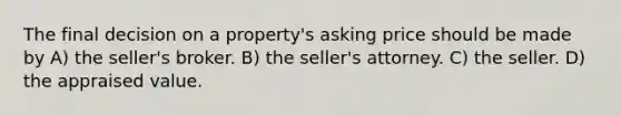 The final decision on a property's asking price should be made by A) the seller's broker. B) the seller's attorney. C) the seller. D) the appraised value.