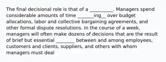 The final decisional role is that of a __________. Managers spend considerable amounts of time _______ing__ over budget allocations, labor and collective bargaining agreements, and other formal dispute resolutions. In the course of a week, managers will often make dozens of decisions that are the result of brief but essential ________ between and among employees, customers and clients, suppliers, and others with whom managers must deal