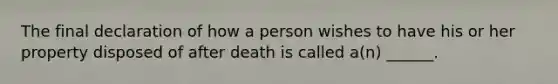 The final declaration of how a person wishes to have his or her property disposed of after death is called a(n) ______.