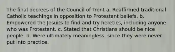 The final decrees of the Council of Trent a. Reaffirmed traditional Catholic teachings in opposition to Protestant beliefs. b. Empowered the Jesuits to find and try heretics, including anyone who was Protestant. c. Stated that Christians should be nice people. d. Were ultimately meaningless, since they were never put into practice.