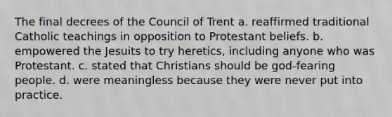 The final decrees of the Council of Trent a. reaffirmed traditional Catholic teachings in opposition to Protestant beliefs. b. empowered the Jesuits to try heretics, including anyone who was Protestant. c. stated that Christians should be god-fearing people. d. were meaningless because they were never put into practice.