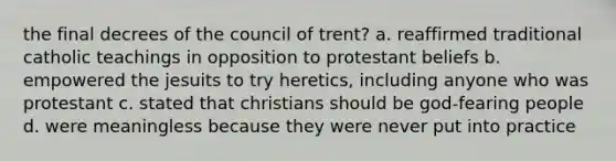 the final decrees of the council of trent? a. reaffirmed traditional catholic teachings in opposition to protestant beliefs b. empowered the jesuits to try heretics, including anyone who was protestant c. stated that christians should be god-fearing people d. were meaningless because they were never put into practice