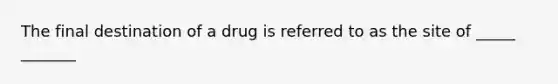 The final destination of a drug is referred to as the site of _____ _______