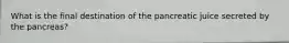 What is the final destination of the pancreatic juice secreted by the pancreas?