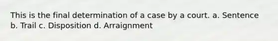 This is the final determination of a case by a court. a. Sentence b. Trail c. Disposition d. Arraignment