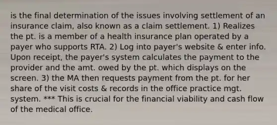 is the final determination of the issues involving settlement of an insurance claim, also known as a claim settlement. 1) Realizes the pt. is a member of a health insurance plan operated by a payer who supports RTA. 2) Log into payer's website & enter info. Upon receipt, the payer's system calculates the payment to the provider and the amt. owed by the pt. which displays on the screen. 3) the MA then requests payment from the pt. for her share of the visit costs & records in the office practice mgt. system. *** This is crucial for the financial viability and cash flow of the medical office.