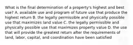 What is the final determination of a property's highest and best use? A. available use and program of future use that produce the highest return B. the legally permissible and physically possible use that maximizes land value C. the legally permissible and physically possible use that maximizes property value D. the use that will provide the greatest return after the requirements of land, labor, capital, and coordination have been satisfied