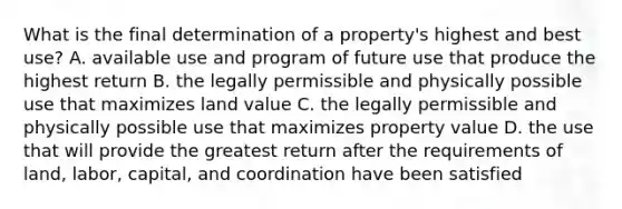 What is the final determination of a property's highest and best use? A. available use and program of future use that produce the highest return B. the legally permissible and physically possible use that maximizes land value C. the legally permissible and physically possible use that maximizes property value D. the use that will provide the greatest return after the requirements of land, labor, capital, and coordination have been satisfied