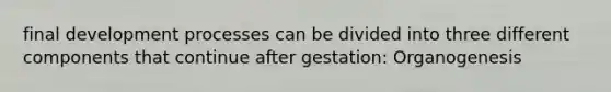 final development processes can be divided into three different components that continue after gestation: Organogenesis