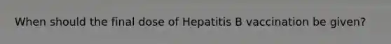 When should the final dose of Hepatitis B vaccination be given?