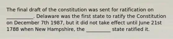 The final draft of the constitution was sent for ratification on ___________. Delaware was the first state to ratify the Constitution on December 7th 1987, but it did not take effect until June 21st 1788 when New Hampshire, the __________ state ratified it.