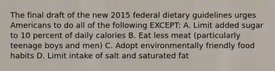 The final draft of the new 2015 federal dietary guidelines urges Americans to do all of the following EXCEPT: A. Limit added sugar to 10 percent of daily calories B. Eat less meat (particularly teenage boys and men) C. Adopt environmentally friendly food habits D. Limit intake of salt and saturated fat