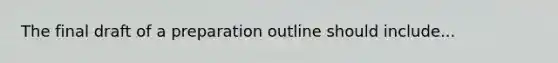 The final draft of a preparation outline should include...