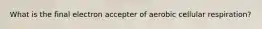 What is the final electron accepter of aerobic cellular respiration?