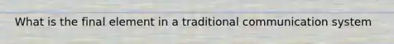 What is the final element in a traditional communication system