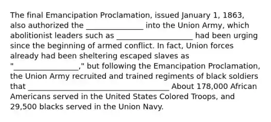 The final Emancipation Proclamation, issued January 1, 1863, also authorized the _______________ into the Union Army, which abolitionist leaders such as ____________________ had been urging since the beginning of armed conflict. In fact, Union forces already had been sheltering escaped slaves as "_________________," but following the Emancipation Proclamation, the Union Army recruited and trained regiments of black soldiers that _____________________________________ About 178,000 <a href='https://www.questionai.com/knowledge/kktT1tbvGH-african-americans' class='anchor-knowledge'>african americans</a> served in the United States Colored Troops, and 29,500 blacks served in the Union Navy.