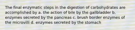 The final enzymatic steps in the digestion of carbohydrates are accomplished by a. the action of bile by the gallbladder b. enzymes secreted by the pancreas c. brush border enzymes of the microvilli d. enzymes secreted by the stomach