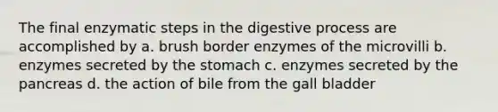 The final enzymatic steps in the digestive process are accomplished by a. brush border enzymes of the microvilli b. enzymes secreted by the stomach c. enzymes secreted by the pancreas d. the action of bile from the gall bladder