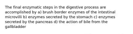 The final enzymatic steps in the digestive process are accomplished by a) brush border enzymes of the intestinal microvilli b) enzymes secreted by the stomach c) enzymes secreted by the pancreas d) the action of bile from the gallbladder