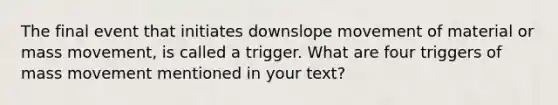 The final event that initiates downslope movement of material or mass movement, is called a trigger. What are four triggers of mass movement mentioned in your text?