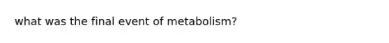 what was the final event of metabolism?