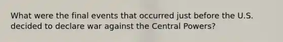 What were the final events that occurred just before the U.S. decided to declare war against the Central Powers?