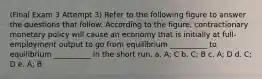 (Final Exam 3 Attempt 3) Refer to the following figure to answer the questions that follow. According to the figure, contractionary monetary policy will cause an economy that is initially at full-employment output to go from equilibrium __________ to equilibrium __________ in the short run. a. A; C b. C; B c. A; D d. C; D e. A; B