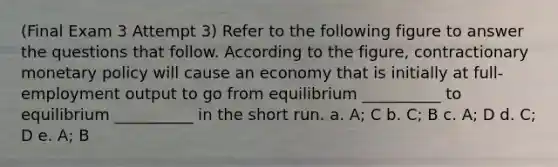 (Final Exam 3 Attempt 3) Refer to the following figure to answer the questions that follow. According to the figure, contractionary monetary policy will cause an economy that is initially at full-employment output to go from equilibrium __________ to equilibrium __________ in the short run. a. A; C b. C; B c. A; D d. C; D e. A; B