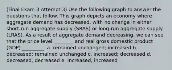 (Final Exam 3 Attempt 3) Use the following graph to answer the questions that follow. This graph depicts an economy where aggregate demand has decreased, with no change in either short-run aggregate supply (SRAS) or long-run aggregate supply (LRAS). As a result of aggregate demand decreasing, we can see that the price level ________ and real gross domestic product (GDP) _________. a. remained unchanged; increased b. decreased; remained unchanged c. increased; decreased d. decreased; decreased e. increased; increased