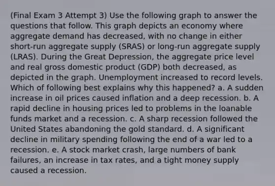 (Final Exam 3 Attempt 3) Use the following graph to answer the questions that follow. This graph depicts an economy where aggregate demand has decreased, with no change in either short-run aggregate supply (SRAS) or long-run aggregate supply (LRAS). During the Great Depression, the aggregate price level and real gross domestic product (GDP) both decreased, as depicted in the graph. Unemployment increased to record levels. Which of following best explains why this happened? a. A sudden increase in oil prices caused inflation and a deep recession. b. A rapid decline in housing prices led to problems in the loanable funds market and a recession. c. A sharp recession followed the United States abandoning the gold standard. d. A significant decline in military spending following the end of a war led to a recession. e. A stock market crash, large numbers of bank failures, an increase in tax rates, and a tight money supply caused a recession.